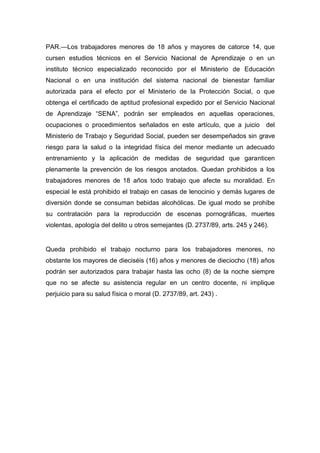 PAR.—Los trabajadores menores de 18 años y mayores de catorce 14, que
cursen estudios técnicos en el Servicio Nacional de Aprendizaje o en un
instituto técnico especializado reconocido por el Ministerio de Educación
Nacional o en una institución del sistema nacional de bienestar familiar
autorizada para el efecto por el Ministerio de la Protección Social, o que
obtenga el certificado de aptitud profesional expedido por el Servicio Nacional
de Aprendizaje “SENA”, podrán ser empleados en aquellas operaciones,
ocupaciones o procedimientos señalados en este artículo, que a juicio del
Ministerio de Trabajo y Seguridad Social, pueden ser desempeñados sin grave
riesgo para la salud o la integridad física del menor mediante un adecuado
entrenamiento y la aplicación de medidas de seguridad que garanticen
plenamente la prevención de los riesgos anotados. Quedan prohibidos a los
trabajadores menores de 18 años todo trabajo que afecte su moralidad. En
especial le está prohibido el trabajo en casas de lenocinio y demás lugares de
diversión donde se consuman bebidas alcohólicas. De igual modo se prohíbe
su contratación para la reproducción de escenas pornográficas, muertes
violentas, apología del delito u otros semejantes (D. 2737/89, arts. 245 y 246).
Queda prohibido el trabajo nocturno para los trabajadores menores, no
obstante los mayores de dieciséis (16) años y menores de dieciocho (18) años
podrán ser autorizados para trabajar hasta las ocho (8) de la noche siempre
que no se afecte su asistencia regular en un centro docente, ni implique
perjuicio para su salud física o moral (D. 2737/89, art. 243) .
 