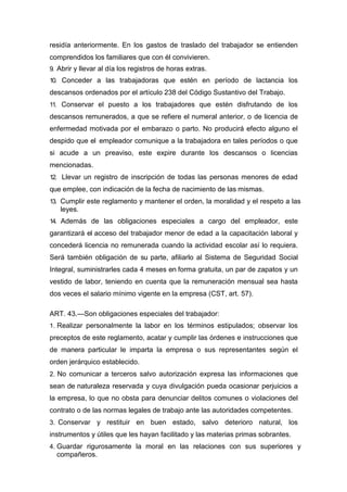 residía anteriormente. En los gastos de traslado del trabajador se entienden
comprendidos los familiares que con él convivieren.
9. Abrir y llevar al día los registros de horas extras.
10. Conceder a las trabajadoras que estén en período de lactancia los
descansos ordenados por el artículo 238 del Código Sustantivo del Trabajo.
11. Conservar el puesto a los trabajadores que estén disfrutando de los
descansos remunerados, a que se refiere el numeral anterior, o de licencia de
enfermedad motivada por el embarazo o parto. No producirá efecto alguno el
despido que el empleador comunique a la trabajadora en tales períodos o que
si acude a un preaviso, este expire durante los descansos o licencias
mencionadas.
12. Llevar un registro de inscripción de todas las personas menores de edad
que emplee, con indicación de la fecha de nacimiento de las mismas.
13. Cumplir este reglamento y mantener el orden, la moralidad y el respeto a las
leyes.
14. Además de las obligaciones especiales a cargo del empleador, este
garantizará el acceso del trabajador menor de edad a la capacitación laboral y
concederá licencia no remunerada cuando la actividad escolar así lo requiera.
Será también obligación de su parte, afiliarlo al Sistema de Seguridad Social
Integral, suministrarles cada 4 meses en forma gratuita, un par de zapatos y un
vestido de labor, teniendo en cuenta que la remuneración mensual sea hasta
dos veces el salario mínimo vigente en la empresa (CST, art. 57).
ART. 43.—Son obligaciones especiales del trabajador:
1. Realizar personalmente la labor en los términos estipulados; observar los
preceptos de este reglamento, acatar y cumplir las órdenes e instrucciones que
de manera particular le imparta la empresa o sus representantes según el
orden jerárquico establecido.
2. No comunicar a terceros salvo autorización expresa las informaciones que
sean de naturaleza reservada y cuya divulgación pueda ocasionar perjuicios a
la empresa, lo que no obsta para denunciar delitos comunes o violaciones del
contrato o de las normas legales de trabajo ante las autoridades competentes.
3. Conservar y restituir en buen estado, salvo deterioro natural, los
instrumentos y útiles que les hayan facilitado y las materias primas sobrantes.
4. Guardar rigurosamente la moral en las relaciones con sus superiores y
compañeros.
 