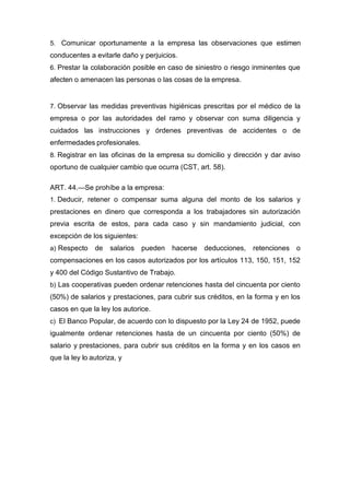 5. Comunicar oportunamente a la empresa las observaciones que estimen
conducentes a evitarle daño y perjuicios.
6. Prestar la colaboración posible en caso de siniestro o riesgo inminentes que
afecten o amenacen las personas o las cosas de la empresa.
7. Observar las medidas preventivas higiénicas prescritas por el médico de la
empresa o por las autoridades del ramo y observar con suma diligencia y
cuidados las instrucciones y órdenes preventivas de accidentes o de
enfermedades profesionales.
8. Registrar en las oficinas de la empresa su domicilio y dirección y dar aviso
oportuno de cualquier cambio que ocurra (CST, art. 58).
ART. 44.—Se prohíbe a la empresa:
1. Deducir, retener o compensar suma alguna del monto de los salarios y
prestaciones en dinero que corresponda a los trabajadores sin autorización
previa escrita de estos, para cada caso y sin mandamiento judicial, con
excepción de los siguientes:
a) Respecto de salarios pueden hacerse deducciones, retenciones o
compensaciones en los casos autorizados por los artículos 113, 150, 151, 152
y 400 del Código Sustantivo de Trabajo.
b) Las cooperativas pueden ordenar retenciones hasta del cincuenta por ciento
(50%) de salarios y prestaciones, para cubrir sus créditos, en la forma y en los
casos en que la ley los autorice.
c) El Banco Popular, de acuerdo con lo dispuesto por la Ley 24 de 1952, puede
igualmente ordenar retenciones hasta de un cincuenta por ciento (50%) de
salario y prestaciones, para cubrir sus créditos en la forma y en los casos en
que la ley lo autoriza, y
 