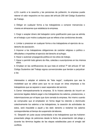 d) En cuanto a la cesantía y las pensiones de jubilación, la empresa puede
retener el valor respectivo en los casos del artículo 250 del Código Sustantivo
de Trabajo.
2. Obligar en cualquier forma a los trabajadores a comprar mercancías o
víveres en almacenes que establezca la empresa.
3. Exigir o aceptar dinero del trabajador como gratificación para que se admita
en el trabajo o por motivo cualquiera que se refiera a las condiciones de este.
4. Limitar o presionar en cualquier forma a los trabajadores el ejercicio de su
derecho de asociación.
5. Imponer a los trabajadores obligaciones de carácter religioso o político o
dificultarles o impedirles el ejercicio del derecho al sufragio.
6. Hacer o autorizar propaganda política en los sitios de trabajo.
7. Hacer o permitir todo género de rifas, colectas o suscripciones en los mismos
sitios.
8. Emplear en las certificaciones de que trata el ordinal 7º del artículo 57 del
Código Sustantivo del Trabajo signos convencionales que tiendan a perjudicar
a los
interesados o adoptar el sistema de “lista negra”, cualquiera que sea la
modalidad que se utilice para que no se ocupe en otras empresas a los
trabajadores que se separen o sean separados del servicio.
9. Cerrar intempestivamente la empresa. Si lo hiciera además de incurrir en
sanciones legales deberá pagar a los trabajadores los salarios, prestaciones, o
indemnizaciones por el lapso que dure cerrada la empresa. Así mismo cuando
se compruebe que el empleador en forma ilegal ha retenido o disminuido
colectivamente los salarios a los trabajadores, la cesación de actividades de
estos, será imputable a aquél y les dará derecho a reclamar los salarios
correspondientes al tiempo de suspensión de labores.
10. Despedir sin justa causa comprobada a los trabajadores que les hubieren
presentado pliego de peticiones desde la fecha de presentación del pliego y
durante los términos legales de las etapas establecidas para el arreglo del
conflicto.
 