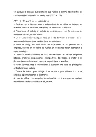 11. Ejecutar o autorizar cualquier acto que vulnere o restrinja los derechos de
los trabajadores o que ofenda su dignidad (CST, art. 59).
ART. 45.—Se prohíbe a los trabajadores:
1. Sustraer de la fábrica, taller o establecimiento los útiles de trabajo, las
materias primas o productos elaborados sin permiso de la empresa.
2. Presentarse al trabajo en estado de embriaguez o bajo la influencia de
narcótico o de drogas enervantes.
3. Conservar armas de cualquier clase en el sitio de trabajo a excepción de las
que con autorización legal puedan llevar los celadores.
4. Faltar al trabajo sin justa causa de impedimento o sin permiso de la
empresa, excepto en los casos de huelga, en los cuales deben abandonar el
lugar de trabajo.
5. Disminuir intencionalmente el ritmo de ejecución del trabajo, suspender
labores, promover suspensiones intempestivas del trabajo e incitar a su
declaración o mantenimiento, sea que se participe o no en ellas.
6. Hacer colectas, rifas o suscripciones o cualquier otra clase de propaganda
en los lugares de trabajo.
7. Coartar la libertad para trabajar o no trabajar o para afiliarse o no a un
sindicato o permanecer en él o retirarse.
8. Usar los útiles o herramientas suministradas por la empresa en objetivos
distintos del trabajo contratado (CST, art. 60).
 