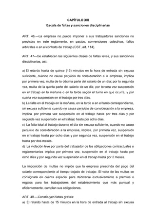 CAPÍTULO XIII
Escala de faltas y sanciones disciplinarias
ART. 46.—La empresa no puede imponer a sus trabajadores sanciones no
previstas en este reglamento, en pactos, convenciones colectivas, fallos
arbitrales o en el contrato de trabajo (CST, art. 114).
ART. 47—Se establecen las siguientes clases de faltas leves, y sus sanciones
disciplinarias, así:
a) El retardo hasta de quince (15) minutos en la hora de entrada sin excusa
suficiente, cuando no cause perjuicio de consideración a la empresa, implica
por primera vez, multa de la décima parte del salario de un día; por la segunda
vez, multa de la quinta parte del salario de un día; por tercera vez suspensión
en el trabajo en la mañana o en la tarde según el turno en que ocurra, y por
cuarta vez suspensión en el trabajo por tres días.
b) La falta en el trabajo en la mañana, en la tarde o en el turno correspondiente,
sin excusa suficiente cuando no causa perjuicio de consideración a la empresa,
implica por primera vez suspensión en el trabajo hasta por tres días y por
segunda vez suspensión en el trabajo hasta por ocho días.
c) La falta total al trabajo durante el día sin excusa suficiente, cuando no cause
perjuicio de consideración a la empresa, implica, por primera vez, suspensión
en el trabajo hasta por ocho días y por segunda vez, suspensión en el trabajo
hasta por dos meses.
d) La violación leve por parte del trabajador de las obligaciones contractuales o
reglamentarias implica por primera vez, suspensión en el trabajo hasta por
ocho días y por segunda vez suspensión en el trabajo hasta por 2 meses.
La imposición de multas no impide que la empresa prescinda del pago del
salario correspondiente al tiempo dejado de trabajar. El valor de las multas se
consignará en cuenta especial para dedicarse exclusivamente a premios o
regalos para los trabajadores del establecimiento que más puntual y
eficientemente, cumplan sus obligaciones.
ART. 48.—Constituyen faltas graves:
a) El retardo hasta de 15 minutos en la hora de entrada al trabajo sin excusa
 