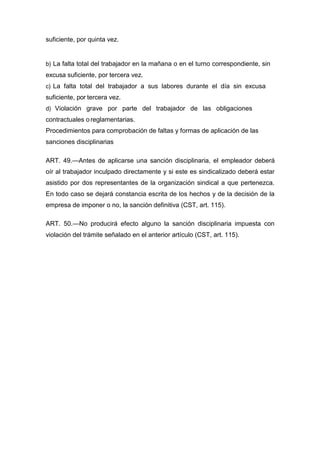 suficiente, por quinta vez.
b) La falta total del trabajador en la mañana o en el turno correspondiente, sin
excusa suficiente, por tercera vez.
c) La falta total del trabajador a sus labores durante el día sin excusa
suficiente, por tercera vez.
d) Violación grave por parte del trabajador de las obligaciones
contractuales oreglamentarias.
Procedimientos para comprobación de faltas y formas de aplicación de las
sanciones disciplinarias
ART. 49.—Antes de aplicarse una sanción disciplinaria, el empleador deberá
oír al trabajador inculpado directamente y si este es sindicalizado deberá estar
asistido por dos representantes de la organización sindical a que pertenezca.
En todo caso se dejará constancia escrita de los hechos y de la decisión de la
empresa de imponer o no, la sanción definitiva (CST, art. 115).
ART. 50.—No producirá efecto alguno la sanción disciplinaria impuesta con
violación del trámite señalado en el anterior artículo (CST, art. 115).
 