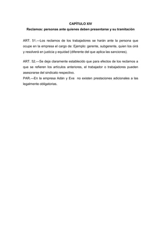 CAPÍTULO XIV
Reclamos: personas ante quienes deben presentarse y su tramitación
ART. 51.—Los reclamos de los trabajadores se harán ante la persona que
ocupe en la empresa el cargo de: Ejemplo: gerente, subgerente, quien los oirá
y resolverá en justicia y equidad (diferente del que aplica las sanciones).
ART. 52.—Se deja claramente establecido que para efectos de los reclamos a
que se refieren los artículos anteriores, el trabajador o trabajadores pueden
asesorarse del sindicato respectivo.
PAR.—En la empresa Adán y Eva no existen prestaciones adicionales a las
legalmente obligatorias.
 