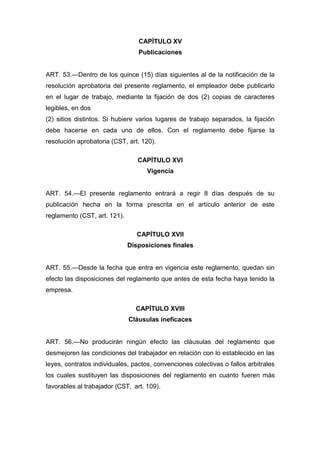 CAPÍTULO XV
Publicaciones
ART. 53.—Dentro de los quince (15) días siguientes al de la notificación de la
resolución aprobatoria del presente reglamento, el empleador debe publicarlo
en el lugar de trabajo, mediante la fijación de dos (2) copias de caracteres
legibles, en dos
(2) sitios distintos. Si hubiere varios lugares de trabajo separados, la fijación
debe hacerse en cada uno de ellos. Con el reglamento debe fijarse la
resolución aprobatoria (CST, art. 120).
CAPÍTULO XVI
Vigencia
ART. 54.—El presente reglamento entrará a regir 8 días después de su
publicación hecha en la forma prescrita en el artículo anterior de este
reglamento (CST, art. 121).
CAPÍTULO XVII
Disposiciones finales
ART. 55.—Desde la fecha que entra en vigencia este reglamento, quedan sin
efecto las disposiciones del reglamento que antes de esta fecha haya tenido la
empresa.
CAPÍTULO XVIII
Cláusulas ineficaces
ART. 56.—No producirán ningún efecto las cláusulas del reglamento que
desmejoren las condiciones del trabajador en relación con lo establecido en las
leyes, contratos individuales, pactos, convenciones colectivas o fallos arbitrales
los cuales sustituyen las disposiciones del reglamento en cuanto fueren más
favorables al trabajador (CST, art. 109).
 