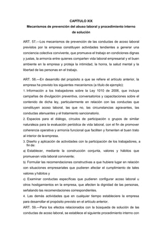 CAPÍTULO XIX
Mecanismos de prevención del abuso laboral y procedimiento interno
de solución
ART. 57.—Los mecanismos de prevención de las conductas de acoso laboral
previstos por la empresa constituyen actividades tendientes a generar una
conciencia colectiva convivente, que promueva el trabajo en condiciones dignas
y justas, la armonía entre quienes comparten vida laboral empresarial y el buen
ambiente en la empresa y proteja la intimidad, la honra, la salud mental y la
libertad de las personas en el trabajo.
ART. 58.—En desarrollo del propósito a que se refiere el artículo anterior, la
empresa ha previsto los siguientes mecanismos (a título de ejemplo):
1. Información a los trabajadores sobre la Ley 1010 de 2006, que incluya
campañas de divulgación preventiva, conversatorios y capacitaciones sobre el
contenido de dicha ley, particularmente en relación con las conductas que
constituyen acoso laboral, las que no, las circunstancias agravantes, las
conductas atenuantes y el tratamiento sancionatorio.
2. Espacios para el diálogo, círculos de participación o grupos de similar
naturaleza para la evaluación periódica de vida laboral, con el fin de promover
coherencia operativa y armonía funcional que faciliten y fomenten el buen trato
al interior de la empresa.
3. Diseño y aplicación de actividades con la participación de los trabajadores, a
fin de:
a) Establecer, mediante la construcción conjunta, valores y hábitos que
promuevan vida laboral convivente;
b) Formular las recomendaciones constructivas a que hubiere lugar en relación
con situaciones empresariales que pudieren afectar el cumplimiento de tales
valores yhábitos y
c) Examinar conductas específicas que pudieren configurar acoso laboral u
otros hostigamientos en la empresa, que afecten la dignidad de las personas,
señalando las recomendaciones correspondientes.
4. Las demás actividades que en cualquier tiempo estableciere la empresa
para desarrollar el propósito previsto en el artículo anterior.
ART. 59.—Para los efectos relacionados con la búsqueda de solución de las
conductas de acoso laboral, se establece el siguiente procedimiento interno con
 