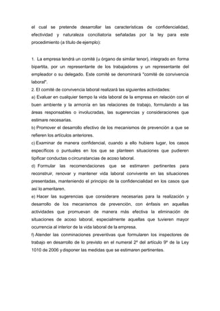 el cual se pretende desarrollar las características de confidencialidad,
efectividad y naturaleza conciliatoria señaladas por la ley para este
procedimiento (a título de ejemplo):
1. La empresa tendrá un comité (u órgano de similar tenor), integrado en forma
bipartita, por un representante de los trabajadores y un representante del
empleador o su delegado. Este comité se denominará "comité de convivencia
laboral".
2. El comité de convivencia laboral realizará las siguientes actividades:
a) Evaluar en cualquier tiempo la vida laboral de la empresa en relación con el
buen ambiente y la armonía en las relaciones de trabajo, formulando a las
áreas responsables o involucradas, las sugerencias y consideraciones que
estimare necesarias.
b) Promover el desarrollo efectivo de los mecanismos de prevención a que se
refieren los artículos anteriores.
c) Examinar de manera confidencial, cuando a ello hubiere lugar, los casos
específicos o puntuales en los que se planteen situaciones que pudieren
tipificar conductas o circunstancias de acoso laboral.
d) Formular las recomendaciones que se estimaren pertinentes para
reconstruir, renovar y mantener vida laboral convivente en las situaciones
presentadas, manteniendo el principio de la confidencialidad en los casos que
así lo ameritaren.
e) Hacer las sugerencias que considerare necesarias para la realización y
desarrollo de los mecanismos de prevención, con énfasis en aquellas
actividades que promuevan de manera más efectiva la eliminación de
situaciones de acoso laboral, especialmente aquellas que tuvieren mayor
ocurrencia al interior de la vida laboral de la empresa.
f) Atender las conminaciones preventivas que formularen los inspectores de
trabajo en desarrollo de lo previsto en el numeral 2º del artículo 9º de la Ley
1010 de 2006 ydisponer las medidas que se estimaren pertinentes.
 