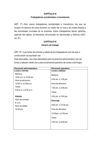 CAPÍTULO III
Trabajadores accidentales o transitorios
ART. 7º—Son meros trabajadores accidentales o transitorios, los que se
ocupen en labores de corta duración no mayor de un mes y de índole distinta a
las actividades normales de la empresa. Estos trabajadores tienen derecho,
además del salario, al descanso remunerado en dominicales y festivos (CST,
art. 6º).
CAPÍTULO IV
Horario de trabajo
ART. 8º—Las horas de entrada y salida de los trabajadores son las que a
continuación se expresan así:
Días laborables. (los días laborables para el personal administrativo son de
lunes a sábado medio día y para el personal operativo de lunes a domingo).
Personal administrativo Personal operativo
Lunes a viernes
Mañana:
8:00 a.m. a 12:00 am.
Hora de almuerzo:
12:00 m. a 2:00 p.m.
Tarde:
2:00 p.m. a 6:00 p.m.
Sábado
Hora de entrada:
8: a.m.
Hora de salida:
12:30.pm.
Lunes a sábado
Mañana:
9:00 am. a 1:00 pm
Hora de almuerzo
1:00 pm. a 3:00 pm.
Tarde:
3:00 pm. a 7:00 pm.
Domingo
9:00 am. a 12:30 pm
Hora de almuerzo
12:30pm. a 2:30 pm
Tarde
2:30 pm. a 6:00 pm.
 