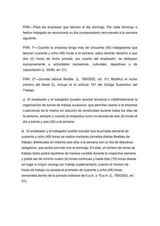 PAR.—Para las empresas que laboran el día domingo. Por cada domingo o
festivo trabajado se reconocerá un día compensatorio remunerado a la semana
siguiente.
PAR. 1º—Cuando la empresa tenga más de cincuenta (50) trabajadores que
laboren cuarenta y ocho (48) horas a la semana, estos tendrán derecho a que
dos (2) horas de dicha jornada, por cuenta del empleador, se dediquen
exclusivamente a actividades recreativas, culturales, deportivas o de
capacitación (L. 50/90, art. 21).
PAR. 2º—Jornada laboral flexible. (L. 789/2002, art. 51) Modificó el inciso
primero del literal C), incluyó el d) artículo 161 del Código Sustantivo del
Trabajo.
c) El empleador y el trabajador pueden acordar temporal o indefinidamente la
organización de turnos de trabajo sucesivos, que permitan operar a la empresa
o secciones de la misma sin solución de continuidad durante todos los días de
la semana, siempre y cuando el respectivo turno no exceda de seis (6) horas al
día y treinta y seis (36) a la semana.
d) El empleador y el trabajador podrán acordar que la jornada semanal de
cuarenta y ocho (48) horas se realice mediante jornadas diarias flexibles de
trabajo, distribuidas en máximo seis días a la semana con un día de descanso
obligatorio, que podrá coincidir con el domingo. En este, el número de horas de
trabajo diario podrá repartirse de manera variable durante la respectiva semana
y podrá ser de mínimo cuatro (4) horas continuas y hasta diez (10) horas diarias
sin lugar a ningún recargo por trabajo suplementario, cuando el número de
horas de trabajo no exceda el promedio de cuarenta y ocho (48) horas
semanales dentro de la jornada ordinaria de 6 a.m. a 10 p.m. (L. 789/2002, art.
51).
 