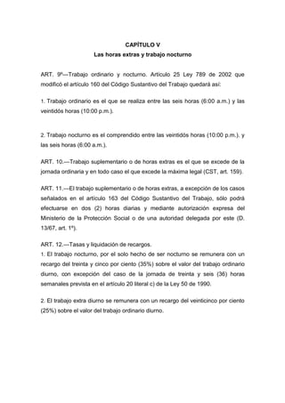 CAPÍTULO V
Las horas extras y trabajo nocturno
ART. 9º—Trabajo ordinario y nocturno. Artículo 25 Ley 789 de 2002 que
modificó el artículo 160 del Código Sustantivo del Trabajo quedará así:
1. Trabajo ordinario es el que se realiza entre las seis horas (6:00 a.m.) y las
veintidós horas (10:00 p.m.).
2. Trabajo nocturno es el comprendido entre las veintidós horas (10:00 p.m.). y
las seis horas (6:00 a.m.).
ART. 10.—Trabajo suplementario o de horas extras es el que se excede de la
jornada ordinaria y en todo caso el que excede la máxima legal (CST, art. 159).
ART. 11.—El trabajo suplementario o de horas extras, a excepción de los casos
señalados en el artículo 163 del Código Sustantivo del Trabajo, sólo podrá
efectuarse en dos (2) horas diarias y mediante autorización expresa del
Ministerio de la Protección Social o de una autoridad delegada por este (D.
13/67, art. 1º).
ART. 12.—Tasas y liquidación de recargos.
1. El trabajo nocturno, por el solo hecho de ser nocturno se remunera con un
recargo del treinta y cinco por ciento (35%) sobre el valor del trabajo ordinario
diurno, con excepción del caso de la jornada de treinta y seis (36) horas
semanales prevista en el artículo 20 literal c) de la Ley 50 de 1990.
2. El trabajo extra diurno se remunera con un recargo del veinticinco por ciento
(25%) sobre el valor del trabajo ordinario diurno.
 