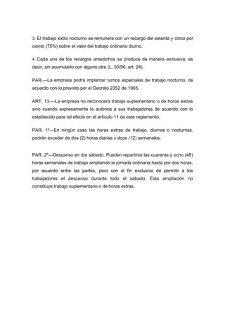 3. El trabajo extra nocturno se remunera con un recargo del setenta y cinco por
ciento (75%) sobre el valor del trabajo ordinario diurno.
4. Cada uno de los recargos antedichos se produce de manera exclusiva, es
decir, sin acumularlo con alguno otro (L. 50/90, art. 24).
PAR.—La empresa podrá implantar turnos especiales de trabajo nocturno, de
acuerdo con lo previsto por el Decreto 2352 de 1965.
ART. 13.—La empresa no reconocerá trabajo suplementario o de horas extras
sino cuando expresamente lo autorice a sus trabajadores de acuerdo con lo
establecido para tal efecto en el artículo 11 de este reglamento.
PAR. 1º—En ningún caso las horas extras de trabajo, diurnas o nocturnas,
podrán exceder de dos (2) horas diarias y doce (12) semanales.
PAR. 2º—Descanso en día sábado. Pueden repartirse las cuarenta y ocho (48)
horas semanales de trabajo ampliando la jornada ordinaria hasta por dos horas,
por acuerdo entre las partes, pero con el fin exclusivo de permitir a los
trabajadores el descanso durante todo el sábado. Esta ampliación no
constituye trabajo suplementario o de horas extras.
 