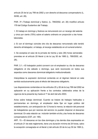 artículo 25 de la Ley 789 de 2002 y con derecho al descanso compensatorio (L.
50/90, art. 28).
PAR. 3º—Trabajo dominical y festivo. (L. 789/2002, art. 26) modificó artículo
179 del Código Sustantivo del Trabajo.
1. El trabajo en domingo y festivos se remunerará con un recargo del setenta
y cinco por ciento (75%) sobre el salario ordinario en proporción a las horas
laboradas.
2. Si con el domingo coincide otro día de descanso remunerado sólo tendrá
derecho el trabajador, si trabaja, al recargo establecido en el numeral anterior.
3. Se exceptúa el caso de la jornada de treinta y seis (36) horas semanales
previstas en el artículo 20 literal c) de la Ley 50 de 1990 (L. 789/2002, art.
26).
PAR. 3.1.—El trabajador podrá convenir con el empleador su día de descanso
obligatorio el día sábado o domingo, que será reconocido en todos sus
aspectos como descanso dominical obligatorio institucionalizado.
Interprétese la expresión dominical contenida en el régimen laboral en este
sentido exclusivamente para el efecto del descanso obligatorio.
Las disposiciones contenidas en los artículos 25 y 26 de la Ley 789 del 2002 se
aplazarán en su aplicación frente a los contratos celebrados antes de la
vigencia de la presente ley hasta el 1º de abril del año 2003.
Aviso sobre trabajo dominical. Cuando se tratare de trabajos habituales o
permanentes en domingo, el empleador debe fijar en lugar público del
establecimiento, con anticipación de 12 horas lo menos, la relación del personal
de trabajadores que por razones del servicio no pueden disponer el descanso
dominical. En esta relación se incluirán también el día y las horas de descanso
compensatorio (CST, art. 185).
ART. 15.—El descanso en los días domingos y los demás días expresados en
el artículo 21 de este reglamento, tiene una duración mínima de 24 horas, salvo
la excepción consagrada en el literal c) del artículo 20 de la Ley 50 de 1990 (L.
 