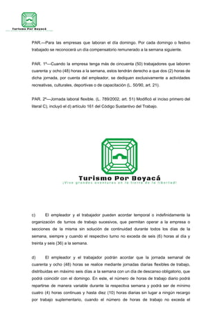 PAR.—Para las empresas que laboran el día domingo. Por cada domingo o festivo
trabajado se reconocerá un día compensatorio remunerado a la semana siguiente.
PAR. 1º—Cuando la empresa tenga más de cincuenta (50) trabajadores que laboren
cuarenta y ocho (48) horas a la semana, estos tendrán derecho a que dos (2) horas de
dicha jornada, por cuenta del empleador, se dediquen exclusivamente a actividades
recreativas, culturales, deportivas o de capacitación (L. 50/90, art. 21).
PAR. 2º—Jornada laboral flexible. (L. 789/2002, art. 51) Modificó el inciso primero del
literal C), incluyó el d) artículo 161 del Código Sustantivo del Trabajo.
c) El empleador y el trabajador pueden acordar temporal o indefinidamente la
organización de turnos de trabajo sucesivos, que permitan operar a la empresa o
secciones de la misma sin solución de continuidad durante todos los días de la
semana, siempre y cuando el respectivo turno no exceda de seis (6) horas al día y
treinta y seis (36) a la semana.
d) El empleador y el trabajador podrán acordar que la jornada semanal de
cuarenta y ocho (48) horas se realice mediante jornadas diarias flexibles de trabajo,
distribuidas en máximo seis días a la semana con un día de descanso obligatorio, que
podrá coincidir con el domingo. En este, el número de horas de trabajo diario podrá
repartirse de manera variable durante la respectiva semana y podrá ser de mínimo
cuatro (4) horas continuas y hasta diez (10) horas diarias sin lugar a ningún recargo
por trabajo suplementario, cuando el número de horas de trabajo no exceda el
 