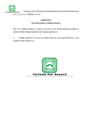 promedio de cuarenta y ocho (48) horas semanales dentro de la jornada ordinaria de 6
a.m. a 10 p.m. (L. 789/2002, art. 51).
CAPÍTULO V
Las horas extras y trabajo nocturno
ART. 9º—Trabajo ordinario y nocturno. Artículo 25 Ley 789 de 2002 que modificó el
artículo 160 del Código Sustantivo del Trabajo quedará así:
1. Trabajo ordinario es el que se realiza entre las seis horas (6:00 a.m.) y las
veintidós horas (10:00 p.m.).
 