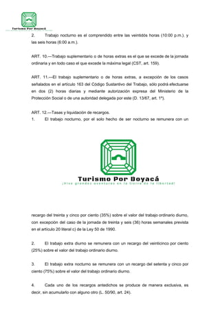 2. Trabajo nocturno es el comprendido entre las veintidós horas (10:00 p.m.). y
las seis horas (6:00 a.m.).
ART. 10.—Trabajo suplementario o de horas extras es el que se excede de la jornada
ordinaria y en todo caso el que excede la máxima legal (CST, art. 159).
ART. 11.—El trabajo suplementario o de horas extras, a excepción de los casos
señalados en el artículo 163 del Código Sustantivo del Trabajo, sólo podrá efectuarse
en dos (2) horas diarias y mediante autorización expresa del Ministerio de la
Protección Social o de una autoridad delegada por este (D. 13/67, art. 1º).
ART. 12.—Tasas y liquidación de recargos.
1. El trabajo nocturno, por el solo hecho de ser nocturno se remunera con un
recargo del treinta y cinco por ciento (35%) sobre el valor del trabajo ordinario diurno,
con excepción del caso de la jornada de treinta y seis (36) horas semanales prevista
en el artículo 20 literal c) de la Ley 50 de 1990.
2. El trabajo extra diurno se remunera con un recargo del veinticinco por ciento
(25%) sobre el valor del trabajo ordinario diurno.
3. El trabajo extra nocturno se remunera con un recargo del setenta y cinco por
ciento (75%) sobre el valor del trabajo ordinario diurno.
4. Cada uno de los recargos antedichos se produce de manera exclusiva, es
decir, sin acumularlo con alguno otro (L. 50/90, art. 24).
 