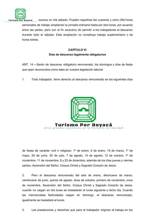 PAR. 2º—Descanso en día sábado. Pueden repartirse las cuarenta y ocho (48) horas
semanales de trabajo ampliando la jornada ordinaria hasta por dos horas, por acuerdo
entre las partes, pero con el fin exclusivo de permitir a los trabajadores el descanso
durante todo el sábado. Esta ampliación no constituye trabajo suplementario o de
horas extras.
CAPÍTULO VI
Días de descanso legalmente obligatorios
ART. 14.—Serán de descanso obligatorio remunerado, los domingos y días de fiesta
que sean reconocidos como tales en nuestra legislación laboral.
1. Todo trabajador, tiene derecho al descanso remunerado en los siguientes días
de fiesta de carácter civil o religioso: 1º de enero, 6 de enero, 19 de marzo, 1º de
mayo, 29 de junio, 20 de julio, 7 de agosto, 15 de agosto, 12 de octubre, 1º de
noviembre, 11 de noviembre, 8 y 25 de diciembre, además de los días jueves y viernes
santos, Ascensión del Señor, Corpus Christi y Sagrado Corazón de Jesús.
2. Pero el descanso remunerado del seis de enero, diecinueve de marzo,
veintinueve de junio, quince de agosto, doce de octubre, primero de noviembre, once
de noviembre, Ascensión del Señor, Corpus Christi y Sagrado Corazón de Jesús,
cuando no caigan en día lunes se trasladarán al lunes siguiente a dicho día. Cuando
las mencionadas festividades caigan en domingo, el descanso remunerado,
igualmente se trasladará al lunes.
3. Las prestaciones y derechos que para el trabajador originen el trabajo en los
 
