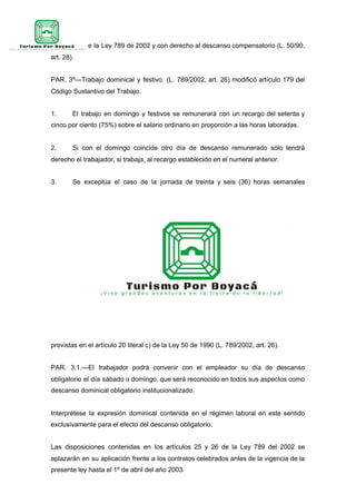 artículo 25 de la Ley 789 de 2002 y con derecho al descanso compensatorio (L. 50/90,
art. 28).
PAR. 3º—Trabajo dominical y festivo. (L. 789/2002, art. 26) modificó artículo 179 del
Código Sustantivo del Trabajo.
1. El trabajo en domingo y festivos se remunerará con un recargo del setenta y
cinco por ciento (75%) sobre el salario ordinario en proporción a las horas laboradas.
2. Si con el domingo coincide otro día de descanso remunerado sólo tendrá
derecho el trabajador, si trabaja, al recargo establecido en el numeral anterior.
3. Se exceptúa el caso de la jornada de treinta y seis (36) horas semanales
previstas en el artículo 20 literal c) de la Ley 50 de 1990 (L. 789/2002, art. 26).
PAR. 3.1.—El trabajador podrá convenir con el empleador su día de descanso
obligatorio el día sábado o domingo, que será reconocido en todos sus aspectos como
descanso dominical obligatorio institucionalizado.
Interprétese la expresión dominical contenida en el régimen laboral en este sentido
exclusivamente para el efecto del descanso obligatorio.
Las disposiciones contenidas en los artículos 25 y 26 de la Ley 789 del 2002 se
aplazarán en su aplicación frente a los contratos celebrados antes de la vigencia de la
presente ley hasta el 1º de abril del año 2003.
 