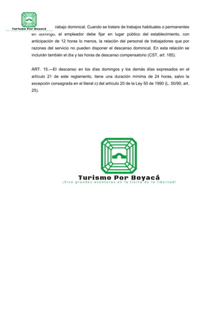 Aviso sobre trabajo dominical. Cuando se tratare de trabajos habituales o permanentes
en domingo, el empleador debe fijar en lugar público del establecimiento, con
anticipación de 12 horas lo menos, la relación del personal de trabajadores que por
razones del servicio no pueden disponer el descanso dominical. En esta relación se
incluirán también el día y las horas de descanso compensatorio (CST, art. 185).
ART. 15.—El descanso en los días domingos y los demás días expresados en el
artículo 21 de este reglamento, tiene una duración mínima de 24 horas, salvo la
excepción consagrada en el literal c) del artículo 20 de la Ley 50 de 1990 (L. 50/90, art.
25).
 