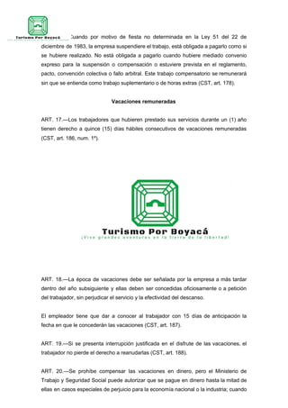 ART. 16.—Cuando por motivo de fiesta no determinada en la Ley 51 del 22 de
diciembre de 1983, la empresa suspendiere el trabajo, está obligada a pagarlo como si
se hubiere realizado. No está obligada a pagarlo cuando hubiere mediado convenio
expreso para la suspensión o compensación o estuviere prevista en el reglamento,
pacto, convención colectiva o fallo arbitral. Este trabajo compensatorio se remunerará
sin que se entienda como trabajo suplementario o de horas extras (CST, art. 178).
Vacaciones remuneradas
ART. 17.—Los trabajadores que hubieren prestado sus servicios durante un (1) año
tienen derecho a quince (15) días hábiles consecutivos de vacaciones remuneradas
(CST, art. 186, num. 1º).
ART. 18.—La época de vacaciones debe ser señalada por la empresa a más tardar
dentro del año subsiguiente y ellas deben ser concedidas oficiosamente o a petición
del trabajador, sin perjudicar el servicio y la efectividad del descanso.
El empleador tiene que dar a conocer al trabajador con 15 días de anticipación la
fecha en que le concederán las vacaciones (CST, art. 187).
ART. 19.—Si se presenta interrupción justificada en el disfrute de las vacaciones, el
trabajador no pierde el derecho a reanudarlas (CST, art. 188).
ART. 20.—Se prohíbe compensar las vacaciones en dinero, pero el Ministerio de
Trabajo y Seguridad Social puede autorizar que se pague en dinero hasta la mitad de
ellas en casos especiales de perjuicio para la economía nacional o la industria; cuando
 
