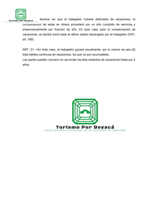 el contrato termina sin que el trabajador hubiere disfrutado de vacaciones, la
compensación de estas en dinero procederá por un año cumplido de servicios y
proporcionalmente por fracción de año. En todo caso para la compensación de
vacaciones, se tendrá como base el último salario devengado por el trabajador (CST,
art. 189).
ART. 21.—En todo caso, el trabajador gozará anualmente, por lo menos de seis (6)
días hábiles continuos de vacaciones, los que no son acumulables.
Las partes pueden convenir en acumular los días restantes de vacaciones hasta por 2
años.
 