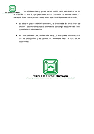 empresa y a sus representantes y que en los dos últimos casos, el número de los que
se ausenten no sea tal, que perjudiquen el funcionamiento del establecimiento. La
concesión de los permisos antes dichos estará sujeta a las siguientes condiciones:
● En caso de grave calamidad doméstica, la oportunidad del aviso puede ser
anterior o posterior al hecho que lo constituye o al tiempo de ocurrir este, según
lo permitan las circunstancias.
● En caso de entierro de compañeros de trabajo, el aviso puede ser hasta con un
día de anticipación y el permiso se concederá hasta el 10% de los
trabajadores.
 