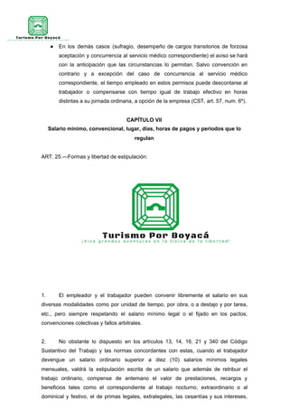 ● En los demás casos (sufragio, desempeño de cargos transitorios de forzosa
aceptación y concurrencia al servicio médico correspondiente) el aviso se hará
con la anticipación que las circunstancias lo permitan. Salvo convención en
contrario y a excepción del caso de concurrencia al servicio médico
correspondiente, el tiempo empleado en estos permisos puede descontarse al
trabajador o compensarse con tiempo igual de trabajo efectivo en horas
distintas a su jornada ordinaria, a opción de la empresa (CST, art. 57, num. 6º).
CAPÍTULO VII
Salario mínimo, convencional, lugar, días, horas de pagos y períodos que lo
regulan
ART. 25.—Formas y libertad de estipulación:
1. El empleador y el trabajador pueden convenir libremente el salario en sus
diversas modalidades como por unidad de tiempo, por obra, o a destajo y por tarea,
etc., pero siempre respetando el salario mínimo legal o el fijado en los pactos,
convenciones colectivas y fallos arbitrales.
2. No obstante lo dispuesto en los artículos 13, 14, 16, 21 y 340 del Código
Sustantivo del Trabajo y las normas concordantes con estas, cuando el trabajador
devengue un salario ordinario superior a diez (10) salarios mínimos legales
mensuales, valdrá la estipulación escrita de un salario que además de retribuir el
trabajo ordinario, compense de antemano el valor de prestaciones, recargos y
beneficios tales como el correspondiente al trabajo nocturno, extraordinario o al
dominical y festivo, el de primas legales, extralegales, las cesantías y sus intereses,
 