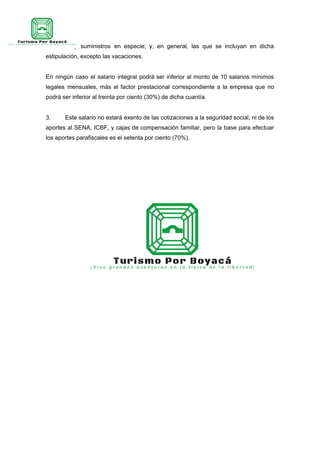 subsidios y suministros en especie; y, en general, las que se incluyan en dicha
estipulación, excepto las vacaciones.
En ningún caso el salario integral podrá ser inferior al monto de 10 salarios mínimos
legales mensuales, más el factor prestacional correspondiente a la empresa que no
podrá ser inferior al treinta por ciento (30%) de dicha cuantía.
3. Este salario no estará exento de las cotizaciones a la seguridad social, ni de los
aportes al SENA, ICBF, y cajas de compensación familiar, pero la base para efectuar
los aportes parafiscales es el setenta por ciento (70%).
 