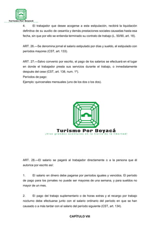 4. El trabajador que desee acogerse a esta estipulación, recibirá la liquidación
definitiva de su auxilio de cesantía y demás prestaciones sociales causadas hasta esa
fecha, sin que por ello se entienda terminado su contrato de trabajo (L. 50/90, art. 18).
ART. 26.—Se denomina jornal el salario estipulado por días y sueldo, el estipulado con
períodos mayores (CST, art. 133).
ART. 27.—Salvo convenio por escrito, el pago de los salarios se efectuará en el lugar
en donde el trabajador presta sus servicios durante el trabajo, o inmediatamente
después del cese (CST, art. 138, num. 1º).
Períodos de pago:
Ejemplo: quincenales mensuales (uno de los dos o los dos).
ART. 28.—El salario se pagará al trabajador directamente o a la persona que él
autorice por escrito así:
1. El salario en dinero debe pagarse por períodos iguales y vencidos. El período
de pago para los jornales no puede ser mayores de una semana, y para sueldos no
mayor de un mes.
2. El pago del trabajo suplementario o de horas extras y el recargo por trabajo
nocturno debe efectuarse junto con el salario ordinario del período en que se han
causado o a más tardar con el salario del período siguiente (CST, art. 134).
CAPÍTULO VIII
 