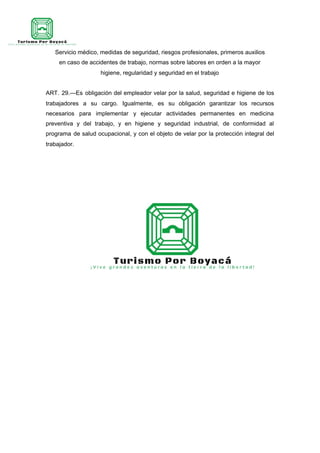 Servicio médico, medidas de seguridad, riesgos profesionales, primeros auxilios
en caso de accidentes de trabajo, normas sobre labores en orden a la mayor
higiene, regularidad y seguridad en el trabajo
ART. 29.—Es obligación del empleador velar por la salud, seguridad e higiene de los
trabajadores a su cargo. Igualmente, es su obligación garantizar los recursos
necesarios para implementar y ejecutar actividades permanentes en medicina
preventiva y del trabajo, y en higiene y seguridad industrial, de conformidad al
programa de salud ocupacional, y con el objeto de velar por la protección integral del
trabajador.
 