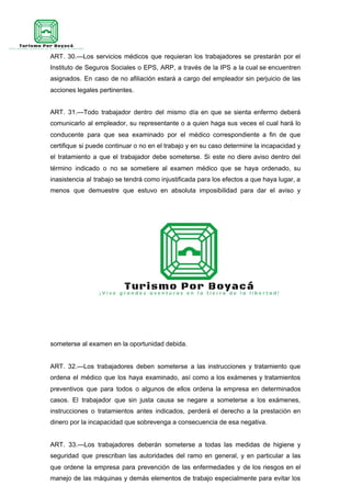ART. 30.—Los servicios médicos que requieran los trabajadores se prestarán por el
Instituto de Seguros Sociales o EPS, ARP, a través de la IPS a la cual se encuentren
asignados. En caso de no afiliación estará a cargo del empleador sin perjuicio de las
acciones legales pertinentes.
ART. 31.—Todo trabajador dentro del mismo día en que se sienta enfermo deberá
comunicarlo al empleador, su representante o a quien haga sus veces el cual hará lo
conducente para que sea examinado por el médico correspondiente a fin de que
certifique si puede continuar o no en el trabajo y en su caso determine la incapacidad y
el tratamiento a que el trabajador debe someterse. Si este no diere aviso dentro del
término indicado o no se sometiere al examen médico que se haya ordenado, su
inasistencia al trabajo se tendrá como injustificada para los efectos a que haya lugar, a
menos que demuestre que estuvo en absoluta imposibilidad para dar el aviso y
someterse al examen en la oportunidad debida.
ART. 32.—Los trabajadores deben someterse a las instrucciones y tratamiento que
ordena el médico que los haya examinado, así como a los exámenes y tratamientos
preventivos que para todos o algunos de ellos ordena la empresa en determinados
casos. El trabajador que sin justa causa se negare a someterse a los exámenes,
instrucciones o tratamientos antes indicados, perderá el derecho a la prestación en
dinero por la incapacidad que sobrevenga a consecuencia de esa negativa.
ART. 33.—Los trabajadores deberán someterse a todas las medidas de higiene y
seguridad que prescriban las autoridades del ramo en general, y en particular a las
que ordene la empresa para prevención de las enfermedades y de los riesgos en el
manejo de las máquinas y demás elementos de trabajo especialmente para evitar los
 