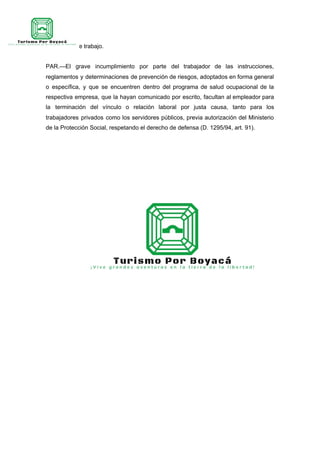 accidentes de trabajo.
PAR.—El grave incumplimiento por parte del trabajador de las instrucciones,
reglamentos y determinaciones de prevención de riesgos, adoptados en forma general
o específica, y que se encuentren dentro del programa de salud ocupacional de la
respectiva empresa, que la hayan comunicado por escrito, facultan al empleador para
la terminación del vínculo o relación laboral por justa causa, tanto para los
trabajadores privados como los servidores públicos, previa autorización del Ministerio
de la Protección Social, respetando el derecho de defensa (D. 1295/94, art. 91).
 