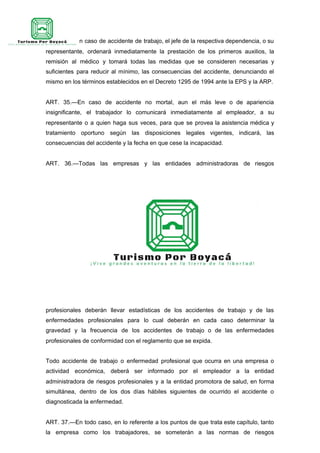 ART. 34.—En caso de accidente de trabajo, el jefe de la respectiva dependencia, o su
representante, ordenará inmediatamente la prestación de los primeros auxilios, la
remisión al médico y tomará todas las medidas que se consideren necesarias y
suficientes para reducir al mínimo, las consecuencias del accidente, denunciando el
mismo en los términos establecidos en el Decreto 1295 de 1994 ante la EPS y la ARP.
ART. 35.—En caso de accidente no mortal, aun el más leve o de apariencia
insignificante, el trabajador lo comunicará inmediatamente al empleador, a su
representante o a quien haga sus veces, para que se provea la asistencia médica y
tratamiento oportuno según las disposiciones legales vigentes, indicará, las
consecuencias del accidente y la fecha en que cese la incapacidad.
ART. 36.—Todas las empresas y las entidades administradoras de riesgos
profesionales deberán llevar estadísticas de los accidentes de trabajo y de las
enfermedades profesionales para lo cual deberán en cada caso determinar la
gravedad y la frecuencia de los accidentes de trabajo o de las enfermedades
profesionales de conformidad con el reglamento que se expida.
Todo accidente de trabajo o enfermedad profesional que ocurra en una empresa o
actividad económica, deberá ser informado por el empleador a la entidad
administradora de riesgos profesionales y a la entidad promotora de salud, en forma
simultánea, dentro de los dos días hábiles siguientes de ocurrido el accidente o
diagnosticada la enfermedad.
ART. 37.—En todo caso, en lo referente a los puntos de que trata este capítulo, tanto
la empresa como los trabajadores, se someterán a las normas de riesgos
 