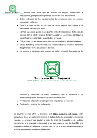 ● Indicaciones para evitar que se realicen los riesgos profesionales e
instrucciones, para prestar los primeros auxilios en caso de accidente.
● Orden jerárquico de los representantes del empleador, jefes de sección,
capataces y vigilantes.
● Especificaciones de las labores que no deben ejecutar las mujeres y los
menores de dieciséis (16) años.
● Normas especiales que se deben guardar en las diversas clases de labores, de
acuerdo con la edad y el sexo de los trabajadores, con miras a conseguir la
mayor higiene, regularidad y seguridad en el trabajo.
● Obligaciones y prohibiciones especiales para el empleador y los trabajadores.
● Escala de faltas y procedimientos para su comprobación; escala de sanciones
disciplinarias y forma de aplicación de ellas.
● La persona o personas ante quienes se deben presentar los reclamos del
personal y tramitación de éstos, expresando que el trabajador o los
trabajadores pueden asesorarse del sindicato respectivo.
● Prestaciones adicionales a las legalmente obligatorias, si existieren.
● Publicación y vigencia del reglamento.
De acuerdo con los art.104 y siguientes del ​Código sustantivo del trabajo​, están
obligados a tener un reglamento interno de trabajo todos los empleadores (personas
naturales o jurídicas) que ocupen a más de cinco (5) trabajadores de carácter
permanente, si la empresa es comercial; o las que ocupen a más de diez (10), si la
empresa es industrial; o las que ocupen a más de 20, si la empresa está dedicada a
actividades agrícolas, ganaderas o forestales.
 