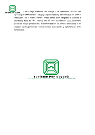 profesionales del Código Sustantivo del Trabajo, a la Resolución 1016 de 1989
expedida por el Ministerio de Trabajo y Seguridad Social y las demás que con tal fin se
establezcan. De la misma manera ambas partes están obligadas a sujetarse al
Decreto-Ley 1295 de 1994, y la Ley 776 del 17 de diciembre de 2002, del sistema
general de riesgos profesionales, de conformidad con los términos estipulados en los
preceptos legales pertinentes y demás normas concordantes y reglamentarias antes
mencionadas.
 