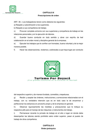 CAPÍTULO IX
Prescripciones de orden
ART. 38.—Los trabajadores tienen como deberes los siguientes:
a) Respeto y subordinación a los superiores.
b) Respeto a sus compañeros de trabajo.
c) Procurar completa armonía con sus superiores y compañeros de trabajo en las
relaciones personales y en la ejecución de labores.
d) Guardar buena conducta en todo sentido y obrar con espíritu de leal
colaboración en el orden moral y disciplina general de la empresa.
e) Ejecutar los trabajos que le confíen con honradez, buena voluntad y de la mejor
manera posible.
f) Hacer las observaciones, reclamos y solicitudes a que haya lugar por conducto
del respectivo superior y de manera fundada, comedida y respetuosa.
g) Recibir y aceptar las órdenes, instrucciones y correcciones relacionadas con el
trabajo, con su verdadera intención que es en todo caso la de encaminar y
perfeccionar los esfuerzos en provecho propio y de la empresa en general.
h) Observar rigurosamente las medidas y precauciones que le indique su
respectivo jefe para el manejo de las máquinas o instrumentos de trabajo.
i) Permanecer durante la jornada de trabajo en el sitio o lugar en donde debe
desempeñar las labores siendo prohibido salvo orden superior, pasar al puesto de
trabajo de otros compañeros.
CAPÍTULO X
Orden jerárquico
 