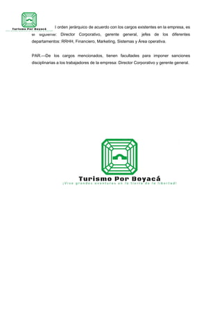 ART. 39.—El orden jerárquico de acuerdo con los cargos existentes en la empresa, es
el siguiente: Director Corporativo, gerente general, jefes de los diferentes
departamentos: RRHH, Financiero, Marketing, Sistemas y Área operativa.
PAR.—De los cargos mencionados, tienen facultades para imponer sanciones
disciplinarias a los trabajadores de la empresa: Director Corporativo y gerente general.
 