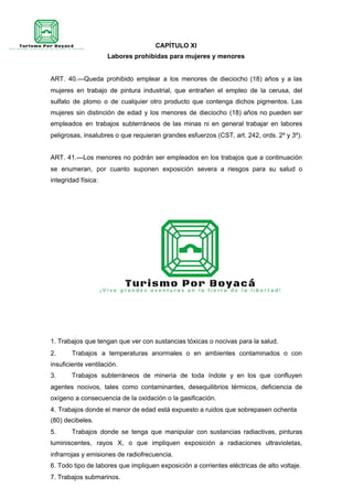 CAPÍTULO XI
Labores prohibidas para mujeres y menores
ART. 40.—Queda prohibido emplear a los menores de dieciocho (18) años y a las
mujeres en trabajo de pintura industrial, que entrañen el empleo de la cerusa, del
sulfato de plomo o de cualquier otro producto que contenga dichos pigmentos. Las
mujeres sin distinción de edad y los menores de dieciocho (18) años no pueden ser
empleados en trabajos subterráneos de las minas ni en general trabajar en labores
peligrosas, insalubres o que requieran grandes esfuerzos (CST, art. 242, ords. 2º y 3º).
ART. 41.—Los menores no podrán ser empleados en los trabajos que a continuación
se enumeran, por cuanto suponen exposición severa a riesgos para su salud o
integridad física:
1. Trabajos que tengan que ver con sustancias tóxicas o nocivas para la salud.
2. Trabajos a temperaturas anormales o en ambientes contaminados o con
insuficiente ventilación.
3. Trabajos subterráneos de minería de toda índole y en los que confluyen
agentes nocivos, tales como contaminantes, desequilibrios térmicos, deficiencia de
oxígeno a consecuencia de la oxidación o la gasificación.
4. Trabajos donde el menor de edad está expuesto a ruidos que sobrepasen ochenta
(80) decibeles.
5. Trabajos donde se tenga que manipular con sustancias radiactivas, pinturas
luminiscentes, rayos X, o que impliquen exposición a radiaciones ultravioletas,
infrarrojas y emisiones de radiofrecuencia.
6. Todo tipo de labores que impliquen exposición a corrientes eléctricas de alto voltaje.
7. Trabajos submarinos.
 