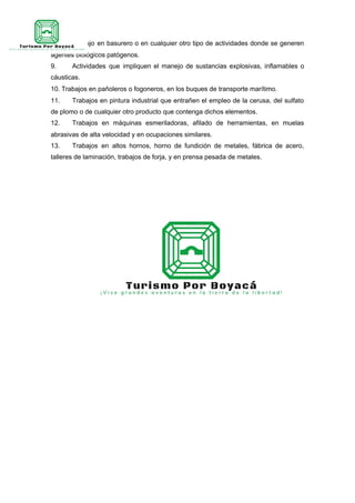 8. Trabajo en basurero o en cualquier otro tipo de actividades donde se generen
agentes biológicos patógenos.
9. Actividades que impliquen el manejo de sustancias explosivas, inflamables o
cáusticas.
10. Trabajos en pañoleros o fogoneros, en los buques de transporte marítimo.
11. Trabajos en pintura industrial que entrañen el empleo de la cerusa, del sulfato
de plomo o de cualquier otro producto que contenga dichos elementos.
12. Trabajos en máquinas esmeriladoras, afilado de herramientas, en muelas
abrasivas de alta velocidad y en ocupaciones similares.
13. Trabajos en altos hornos, horno de fundición de metales, fábrica de acero,
talleres de laminación, trabajos de forja, y en prensa pesada de metales.
 