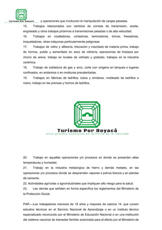 14. Trabajos y operaciones que involucren la manipulación de cargas pesadas.
15. Trabajos relacionados con cambios de correas de transmisión, aceite,
engrasado y otros trabajos próximos a transmisiones pesadas o de alta velocidad.
16. Trabajos en cizalladoras, cortadoras, laminadoras, tornos, fresadoras,
troqueladoras, otras máquinas particularmente peligrosas.
17. Trabajos de vidrio y alfarería, trituración y mezclado de materia prima, trabajo
de hornos, pulido y esmerilado en seco de vidriería, operaciones de limpieza por
chorro de arena, trabajo en locales de vidriado y grabado, trabajos en la industria
cerámica.
18. Trabajo de soldadura de gas y arco, corte con oxígeno en tanques o lugares
confinados, en andamios o en molduras precalentadas.
19. Trabajos en fábricas de ladrillos, tubos y similares, moldeado de ladrillos a
mano, trabajo en las prensas y hornos de ladrillos.
20. Trabajo en aquellas operaciones y/o procesos en donde se presenten altas
temperaturas y humedad.
21. Trabajo en la industria metalúrgica de hierro y demás metales, en las
operaciones y/o procesos donde se desprenden vapores o polvos tóxicos y en plantas
de cemento.
22. Actividades agrícolas o agroindustriales que impliquen alto riesgo para la salud.
23. Las demás que señalen en forma específica los reglamentos del Ministerio de
la Protección Social.
PAR.—Los trabajadores menores de 18 años y mayores de catorce 14, que cursen
estudios técnicos en el Servicio Nacional de Aprendizaje o en un instituto técnico
especializado reconocido por el Ministerio de Educación Nacional o en una institución
del sistema nacional de bienestar familiar autorizada para el efecto por el Ministerio de
 