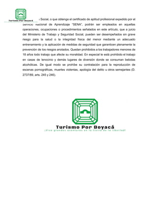 la Protección Social, o que obtenga el certificado de aptitud profesional expedido por el
Servicio Nacional de Aprendizaje “SENA”, podrán ser empleados en aquellas
operaciones, ocupaciones o procedimientos señalados en este artículo, que a juicio
del Ministerio de Trabajo y Seguridad Social, pueden ser desempeñados sin grave
riesgo para la salud o la integridad física del menor mediante un adecuado
entrenamiento y la aplicación de medidas de seguridad que garanticen plenamente la
prevención de los riesgos anotados. Quedan prohibidos a los trabajadores menores de
18 años todo trabajo que afecte su moralidad. En especial le está prohibido el trabajo
en casas de lenocinio y demás lugares de diversión donde se consuman bebidas
alcohólicas. De igual modo se prohíbe su contratación para la reproducción de
escenas pornográficas, muertes violentas, apología del delito u otros semejantes (D.
2737/89, arts. 245 y 246).
 