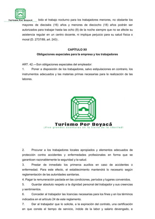 Queda prohibido el trabajo nocturno para los trabajadores menores, no obstante los
mayores de dieciséis (16) años y menores de dieciocho (18) años podrán ser
autorizados para trabajar hasta las ocho (8) de la noche siempre que no se afecte su
asistencia regular en un centro docente, ni implique perjuicio para su salud física o
moral (D. 2737/89, art. 243) .
CAPÍTULO XII
Obligaciones especiales para la empresa y los trabajadores
ART. 42.—Son obligaciones especiales del empleador:
1. Poner a disposición de los trabajadores, salvo estipulaciones en contrario, los
instrumentos adecuados y las materias primas necesarias para la realización de las
labores.
2. Procurar a los trabajadores locales apropiados y elementos adecuados de
protección contra accidentes y enfermedades profesionales en forma que se
garanticen razonablemente la seguridad y la salud.
3. Prestar de inmediato los primeros auxilios en caso de accidentes o
enfermedad. Para este efecto, el establecimiento mantendrá lo necesario según
reglamentación de las autoridades sanitarias.
4. Pagar la remuneración pactada en las condiciones, períodos y lugares convenidos.
5. Guardar absoluto respeto a la dignidad personal del trabajador y sus creencias
y sentimientos.
6. Conceder al trabajador las licencias necesarias para los fines y en los términos
indicados en el artículo 24 de este reglamento.
7. Dar al trabajador que lo solicite, a la expiración del contrato, una certificación
en que conste el tiempo de servicio, índole de la labor y salario devengado, e
 