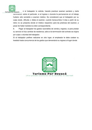 igualmente si el trabajador lo solicita, hacerle practicar examen sanitario y darle
certificación sobre el particular, si al ingreso o durante la permanencia en el trabajo
hubiere sido sometido a examen médico. Se considerará que el trabajador por su
culpa elude, dificulta o dilata el examen, cuando transcurridos 5 días a partir de su
retiro no se presenta donde el médico respectivo para las prácticas del examen, a
pesar de haber recibido la orden correspondiente.
8. Pagar al trabajador los gastos razonables de venida y regreso, si para prestar
su servicio lo hizo cambiar de residencia, salvo si la terminación del contrato se origina
por culpa o voluntad del trabajador.
Si el trabajador prefiere radicarse en otro lugar, el empleador le debe costear su
traslado hasta concurrencia de los gastos que demandaría su regreso al lugar donde
 