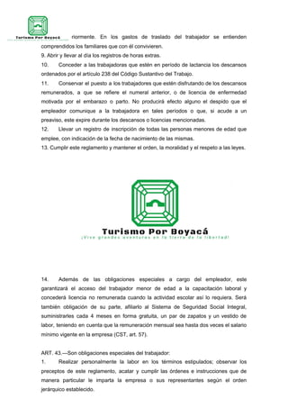 residía anteriormente. En los gastos de traslado del trabajador se entienden
comprendidos los familiares que con él convivieren.
9. Abrir y llevar al día los registros de horas extras.
10. Conceder a las trabajadoras que estén en período de lactancia los descansos
ordenados por el artículo 238 del Código Sustantivo del Trabajo.
11. Conservar el puesto a los trabajadores que estén disfrutando de los descansos
remunerados, a que se refiere el numeral anterior, o de licencia de enfermedad
motivada por el embarazo o parto. No producirá efecto alguno el despido que el
empleador comunique a la trabajadora en tales períodos o que, si acude a un
preaviso, este expire durante los descansos o licencias mencionadas.
12. Llevar un registro de inscripción de todas las personas menores de edad que
emplee, con indicación de la fecha de nacimiento de las mismas.
13. Cumplir este reglamento y mantener el orden, la moralidad y el respeto a las leyes.
14. Además de las obligaciones especiales a cargo del empleador, este
garantizará el acceso del trabajador menor de edad a la capacitación laboral y
concederá licencia no remunerada cuando la actividad escolar así lo requiera. Será
también obligación de su parte, afiliarlo al Sistema de Seguridad Social Integral,
suministrarles cada 4 meses en forma gratuita, un par de zapatos y un vestido de
labor, teniendo en cuenta que la remuneración mensual sea hasta dos veces el salario
mínimo vigente en la empresa (CST, art. 57).
ART. 43.—Son obligaciones especiales del trabajador:
1. Realizar personalmente la labor en los términos estipulados; observar los
preceptos de este reglamento, acatar y cumplir las órdenes e instrucciones que de
manera particular le imparta la empresa o sus representantes según el orden
jerárquico establecido.
 