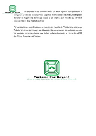 Así mismo, si la empresa es de economía mixta (es decir, aquellas cuyo patrimonio lo
componen aportes de capital privado y aportes de empresas del Estado), la obligación
de tener un reglamento de trabajo existirá si tal empresa (sin importar su actividad)
ocupa a más de diez (10) trabajadores
Por consiguiente, a continuación, se muestra un modelo de “Reglamento interno de
Trabajo” en el que se incluyen las cláusulas más comunes con las cuales se cumplan
los requisitos mínimos exigidos para dichos reglamentos según la norma del art.108
del Código Sustantivo del Trabajo
 