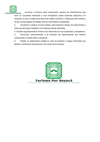 2. No comunicar a terceros salvo autorización expresa las informaciones que
sean de naturaleza reservada y cuya divulgación pueda ocasionar perjuicios a la
empresa, lo que no obsta para denunciar delitos comunes o violaciones del contrato o
de las normas legales de trabajo ante las autoridades competentes.
3. Conservar y restituir en buen estado, salvo deterioro natural, los instrumentos y
útiles que les hayan facilitado y las materias primas sobrantes.
4. Guardar rigurosamente la moral en las relaciones con sus superiores y compañeros.
5. Comunicar oportunamente a la empresa las observaciones que estimen
conducentes a evitarle daño y perjuicios.
6. Prestar la colaboración posible en caso de siniestro o riesgo inminentes que
afecten o amenacen las personas o las cosas de la empresa.
 