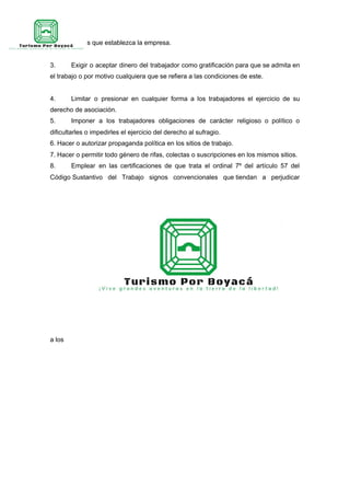 en almacenes que establezca la empresa.
3. Exigir o aceptar dinero del trabajador como gratificación para que se admita en
el trabajo o por motivo cualquiera que se refiera a las condiciones de este.
4. Limitar o presionar en cualquier forma a los trabajadores el ejercicio de su
derecho de asociación.
5. Imponer a los trabajadores obligaciones de carácter religioso o político o
dificultarles o impedirles el ejercicio del derecho al sufragio.
6. Hacer o autorizar propaganda política en los sitios de trabajo.
7. Hacer o permitir todo género de rifas, colectas o suscripciones en los mismos sitios.
8. Emplear en las certificaciones de que trata el ordinal 7º del artículo 57 del
Código Sustantivo del Trabajo signos convencionales que tiendan a perjudicar
a los
 