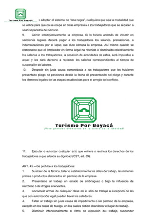 interesados o adoptar el sistema de “lista negra”, cualquiera que sea la modalidad que
se utilice para que no se ocupe en otras empresas a los trabajadores que se separen o
sean separados del servicio.
9. Cerrar intempestivamente la empresa. Si lo hiciera además de incurrir en
sanciones legales deberá pagar a los trabajadores los salarios, prestaciones, o
indemnizaciones por el lapso que dure cerrada la empresa. Así mismo cuando se
compruebe que el empleador en forma ilegal ha retenido o disminuido colectivamente
los salarios a los trabajadores, la cesación de actividades de estos, será imputable a
aquél y les dará derecho a reclamar los salarios correspondientes al tiempo de
suspensión de labores.
10. Despedir sin justa causa comprobada a los trabajadores que les hubieren
presentado pliego de peticiones desde la fecha de presentación del pliego y durante
los términos legales de las etapas establecidas para el arreglo del conflicto.
11. Ejecutar o autorizar cualquier acto que vulnere o restrinja los derechos de los
trabajadores o que ofenda su dignidad (CST, art. 59).
ART. 45.—Se prohíbe a los trabajadores:
1. Sustraer de la fábrica, taller o establecimiento los útiles de trabajo, las materias
primas o productos elaborados sin permiso de la empresa.
2. Presentarse al trabajo en estado de embriaguez o bajo la influencia de
narcótico o de drogas enervantes.
3. Conservar armas de cualquier clase en el sitio de trabajo a excepción de las
que con autorización legal puedan llevar los celadores.
4. Faltar al trabajo sin justa causa de impedimento o sin permiso de la empresa,
excepto en los casos de huelga, en los cuales deben abandonar el lugar de trabajo.
5. Disminuir intencionalmente el ritmo de ejecución del trabajo, suspender
 