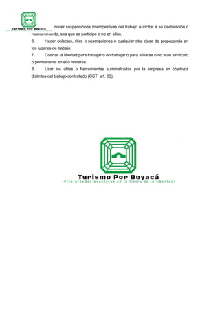 labores, promover suspensiones intempestivas del trabajo e incitar a su declaración o
mantenimiento, sea que se participe o no en ellas.
6. Hacer colectas, rifas o suscripciones o cualquier otra clase de propaganda en
los lugares de trabajo.
7. Coartar la libertad para trabajar o no trabajar o para afiliarse o no a un sindicato
o permanecer en él o retirarse.
8. Usar los útiles o herramientas suministradas por la empresa en objetivos
distintos del trabajo contratado (CST, art. 60).
 