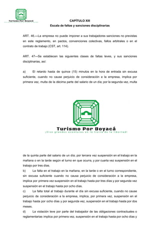 CAPÍTULO XIII
Escala de faltas y sanciones disciplinarias
ART. 46.—La empresa no puede imponer a sus trabajadores sanciones no previstas
en este reglamento, en pactos, convenciones colectivas, fallos arbitrales o en el
contrato de trabajo (CST, art. 114).
ART. 47—Se establecen las siguientes clases de faltas leves, y sus sanciones
disciplinarias, así:
a) El retardo hasta de quince (15) minutos en la hora de entrada sin excusa
suficiente, cuando no cause perjuicio de consideración a la empresa, implica por
primera vez, multa de la décima parte del salario de un día; por la segunda vez, multa
de la quinta parte del salario de un día; por tercera vez suspensión en el trabajo en la
mañana o en la tarde según el turno en que ocurra, y por cuarta vez suspensión en el
trabajo por tres días.
b) La falta en el trabajo en la mañana, en la tarde o en el turno correspondiente,
sin excusa suficiente cuando no causa perjuicio de consideración a la empresa,
implica por primera vez suspensión en el trabajo hasta por tres días y por segunda vez
suspensión en el trabajo hasta por ocho días.
c) La falta total al trabajo durante el día sin excusa suficiente, cuando no cause
perjuicio de consideración a la empresa, implica, por primera vez, suspensión en el
trabajo hasta por ocho días y por segunda vez, suspensión en el trabajo hasta por dos
meses.
d) La violación leve por parte del trabajador de las obligaciones contractuales o
reglamentarias implica por primera vez, suspensión en el trabajo hasta por ocho días y
 