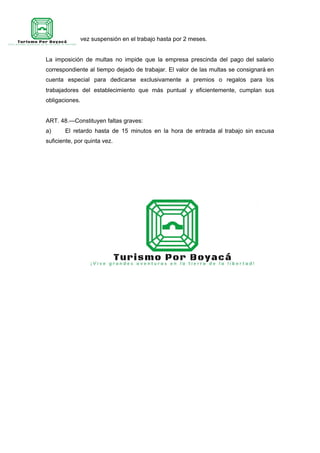 por segunda vez suspensión en el trabajo hasta por 2 meses.
La imposición de multas no impide que la empresa prescinda del pago del salario
correspondiente al tiempo dejado de trabajar. El valor de las multas se consignará en
cuenta especial para dedicarse exclusivamente a premios o regalos para los
trabajadores del establecimiento que más puntual y eficientemente, cumplan sus
obligaciones.
ART. 48.—Constituyen faltas graves:
a) El retardo hasta de 15 minutos en la hora de entrada al trabajo sin excusa
suficiente, por quinta vez.
 